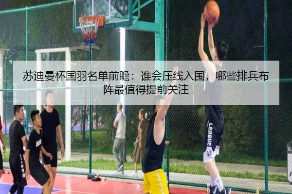 苏迪曼杯国羽名单前瞻：谁会压线入围，哪些排兵布阵最值得提前关注