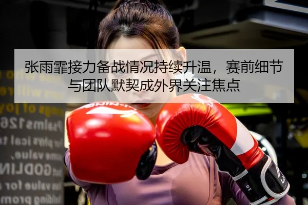 张雨霏接力备战情况持续升温，赛前细节与团队默契成外界关注焦点